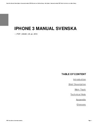 IPHONE 3 MANUAL SVENSKA
-- | PDF | 239.66 | 26 Jul, 2016
TABLE OF CONTENT
Introduction
Brief Description
Main Topic
Technical Note
Appendix
Glossary
Save this Book to Read iphone 3 manual svenska PDF eBook at our Online Library. Get iphone 3 manual svenska PDF file for free from our online library
PDF file: iphone 3 manual svenska Page: 1
 