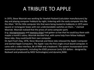 A TRIBUTE TO APPLE
In 1975, Steve Wozniak was working for Hewlett Packard (calculator manufacturers) by
day and playing computer hobbyist by night, tinkering with the early computer kits like
the Altair. "All the little computer kits that were being touted to hobbyists in 1975 were
square or rectangular boxes with non understandable switches on them..." claimed
Wozniak. Wozniak realized that the prices of some computer parts
(e.g. microprocessors and memory chips) had gotten so low that he could buy them with
maybe a month's salary. Wozniak decided that, with some help from fellow hobbyist
Steve Jobs, they could build their own computer.
On April Fool's Day, 1976, Steve Wozniak and Steve Jobs released the Apple I computer
and started Apple Computers. The Apple I was the first single circuit board computer. It
came with a video interface, 8k of RAM and a keyboard. The system incorporated some
economical components, including the 6502 processor (only $25 dollars - designed by
Rockwell and produced by MOS Technologies) and dynamic RAM.
 