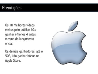 Premiações


 Os 10 melhores vídeos,
 eleitos pelo público, irão
 ganhar iPhones 4 antes
 mesmo do lançamento
 oficial.

 Os demais ganhadores, até o
 50°, irão ganhar bônus na
 Apple Store.
 