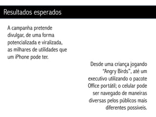 Resultados esperados
 A campanha pretende
 divulgar, de uma forma
 potencializada e viralizada,
 as milhares de utilidades que
 um iPhone pode ter.
                                  Desde uma criança jogando
                                         “Angry Birds”, até um
                                 executivo utilizando o pacote
                                 Office portátil; o celular pode
                                   ser navegado de maneiras
                                 diversas pelos públicos mais
                                           diferentes possíveis.
 