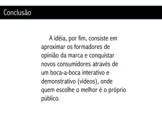 Conclusão


               A idéia, por fim, consiste em
            aproximar os formadores de
            opinião da marca e conquistar
            novos consumidores através de
            um boca-a-boca interativo e
            demonstrativo (vídeos), onde
            quem escolhe o melhor é o próprio
            público.
 