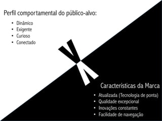 Perfil comportamental do público-alvo:
   •    Dinâmico
   •    Exigente
   •    Curioso
   •    Conectado




                                         Características da Marca
                                    •    Atualizada (Tecnologia de ponta)
                                    •    Qualidade excepcional
                                    •    Inovações constantes
                                    •    Facilidade de navegação
 