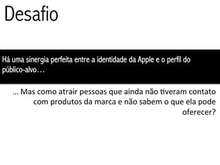 Desafio
Há uma sinergia perfeita entre a identidade da Apple e o perfil do
público-alvo…

   …	
  Mas	
  como	
  atrair	
  pessoas	
  que	
  ainda	
  não	
  3veram	
  contato	
  
          com	
  produtos	
  da	
  marca	
  e	
  não	
  sabem	
  o	
  que	
  ela	
  pode	
  
                                                                         oferecer?	
  
 