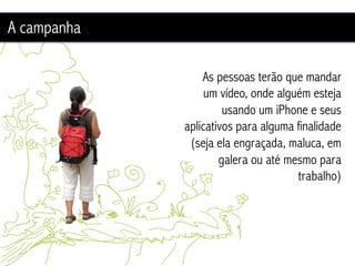 A campanha

                 As pessoas terão que mandar
                  um vídeo, onde alguém esteja
                      usando um iPhone e seus
             aplicativos para alguma finalidade
              (seja ela engraçada, maluca, em
                     galera ou até mesmo para
                                     trabalho)
 