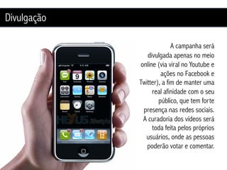 Divulgação

                           A campanha será
                divulgada apenas no meio
             online (via viral no Youtube e
                      ações no Facebook e
             Twitter), a fim de manter uma
                  real afinidade com o seu
                     público, que tem forte
              presença nas redes sociais.
              A curadoria dos vídeos será
                  toda feita pelos próprios
               usuários, onde as pessoas
                poderão votar e comentar.
 