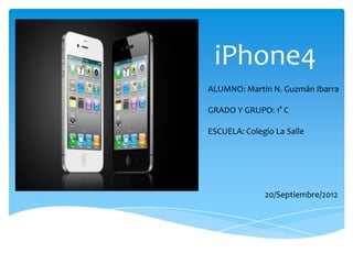 iPhone4
ALUMNO: Martin N. Guzmán Ibarra

GRADO Y GRUPO: 1° C

ESCUELA: Colegio La Salle




              20/Septiembre/2012
 