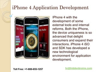 iPhone 4 Application Development
                             IPhone 4 with the
                             development of some
                             external tools and internal
                             reforms. Both the iPhone,
                             the device uniqueness is so
                             advanced that delight
                             consumers and expand their
                             interactions. iPhone 4 iSO
                             and SDK has developed a
                             new technological
                             environment for application
                             development.

Toll Free: +1-888-655-1257           hr@hiddenbrains.com
 