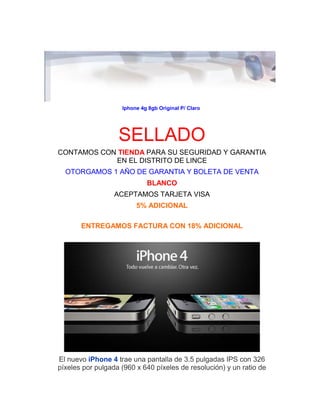 Iphone 4g 8gb Original P/ Claro 
SELLADO 
CONTAMOS CON TIENDA PARA SU SEGURIDAD Y GARANTIA EN EL DISTRITO DE LINCE 
OTORGAMOS 1 AÑO DE GARANTIA Y BOLETA DE VENTA 
BLANCO 
ACEPTAMOS TARJETA VISA 
5% ADICIONAL 
ENTREGAMOS FACTURA CON 18% ADICIONAL 
El nuevo iPhone 4 trae una pantalla de 3.5 pulgadas IPS con 326 píxeles por pulgada (960 x 640 píxeles de resolución) y un ratio de  