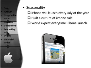 • Size            • Seasonality
• Growth
                     iPhone will launch every July of the year
• Stage in life
  cycle              Built a culture of iPhone sale
• Cyclicity
                     World expect everytime iPhone launch
• Seasonality
• Marketing
  mix
• Profits
• Financial
  ratios
 