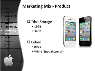 • Size
                  Marketing Mix - Product
• Growth
• Stage in life
  cycle
• Cyclicity          Disk Storage
• Seasonality         • 16GB
• Marketing           • 32GB
  Mix
• Profits
• Financial          Colour
  ratios
                      • Black
                      • White (Special Launch)
 
