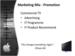 • Size
                  Marketing Mix - Promotion
• Growth
• Stage in life    Commercial TV
  cycle
• Cyclicity        • Advertising
• Seasonality
• Marketing        • IT Programme
  Mix
                   • IT Product Recommend
• Profits
• Financial
  ratios



                   ‘This changes everything. Again. ’
                                 iPhone 4G
 