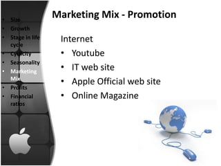 • Size
                  Marketing Mix - Promotion
• Growth
• Stage in life    Internet
  cycle
• Cyclicity        • Youtube
• Seasonality
• Marketing        • IT web site
  Mix
                   • Apple Official web site
• Profits
• Financial        • Online Magazine
  ratios
 