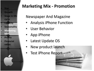 • Size
                  Marketing Mix - Promotion
• Growth
• Stage in life    Newspaper And Magazine
  cycle
• Cyclicity        • Analysis iPhone Function
• Seasonality
• Marketing        • User Behavior
  Mix
                   • App iPhone
• Profits
• Financial        • Latest Update OS
  ratios
                   • New product launch
                   • Test iPhone Report
 