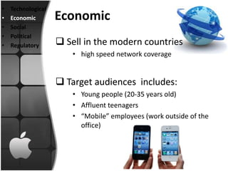 •   Technological
•   Economic        Economic
•   Social
•   Political
•   Regulatory       Sell in the modern countries
                        • high speed network coverage


                     Target audiences includes:
                        • Young people (20-35 years old)
                        • Affluent teenagers
                        • “Mobile” employees (work outside of the
                          office)
 