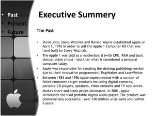 • Past          Executive Summery
• Present
• Future    The Past

            •   Steve Jobs, Steve Wozniak and Ronald Wayne established Apple on
                April 1, 1976 in order to sell the Apple 1 Computer Kit that was
                hand built by Steve Wozniak.
            •   The Apple 1 was sold as a motherboard (with CPU, RAM and basic
                textual video chips) – less than what is considered a personal
                computer today.
            •   Apple was responsible for creating the desktop publishing market
                due to their innovative programmed, PageMaker and LaserWriter.
            •   Between 1983 and 1996 Apple experimented with a number of
                failed consumer target products including digital cameras,
                portable CD players, speakers, video consoles and TV appliances.
            •   Market share and stock prices decreased. In 2001, Apple
                introduced the iPod portable digital audio player. The product was
                phenomenally successful – over 100 million units were sold within
                6 years.
 