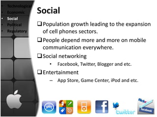 •   Technological
•   Economic        Social
•   Social
•   Political       Population growth leading to the expansion
•   Regulatory       of cell phones sectors.
                    People depend more and more on mobile
                     communication everywhere.
                    Social networking
                        •   Facebook, Twitter, Blogger and etc.
                    Entertainment
                        – App Store, Game Center, iPod and etc.
 
