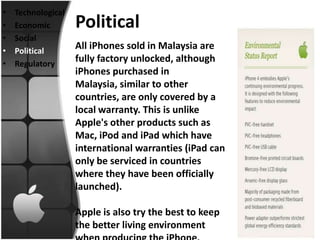 •   Technological
•   Economic        Political
•   Social
•   Political
                    All iPhones sold in Malaysia are
•   Regulatory
                    fully factory unlocked, although
                    iPhones purchased in
                    Malaysia, similar to other
                    countries, are only covered by a
                    local warranty. This is unlike
                    Apple's other products such as
                    Mac, iPod and iPad which have
                    international warranties (iPad can
                    only be serviced in countries
                    where they have been officially
                    launched).

                    Apple is also try the best to keep
                    the better living environment
 