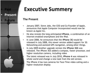 • Past          Executive Summery
• Present
• Future    The Present

            •   January 2007, Steve Jobs, the CEO and Co-Founder of Apple,
                announces that Apple Computer Incorporated would now be
                known as Apple Inc.
            •   He also reveals the long anticipated iPhone, a combination of an
                Internet-enabled smartphone and the iPod.
            •   In June 2008, he announces that the iPhone 3G would be
                released in July 2008, this newer version added support for 3G
                Networking and assisted GPS navigation, among other things.
            •   In July 2009 Another upgrade version the iPhone 3GS was
                released. The iPhone 3GS added a compass, faster processor, and
                higher resolution camera, including video
            •   The latest released was in July 2010, iPhone 4 was released in
                whole world and change a new look from the old version.
            •   The iPhone 4 has two cameras for Face Time video calling and a
                higher-resolution display
 