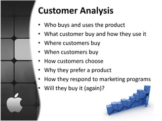Customer Analysis
•   Who buys and uses the product
•   What customer buy and how they use it
•   Where customers buy
•   When customers buy
•   How customers choose
•   Why they prefer a product
•   How they respond to marketing programs
•   Will they buy it (again)?
 