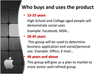 Who buys and uses the product
• 15-25 years
  High School and College aged people will
  demonstrate social uses.
  Example: Facebook, MSN…
• 26-45 years
  This group will be used to determine
  business application and social/personal
  use. Example: Office, E-mail…
• 46 years and above
  This group will give us a plan to market to
  more senior well-refined group
 