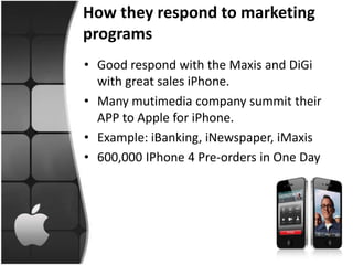 How they respond to marketing
programs
• Good respond with the Maxis and DiGi
  with great sales iPhone.
• Many mutimedia company summit their
  APP to Apple for iPhone.
• Example: iBanking, iNewspaper, iMaxis
• 600,000 IPhone 4 Pre-orders in One Day
 