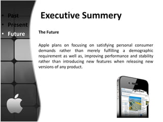 • Past       Executive Summery
• Present
• Future    The Future

            Apple plans on focusing on satisfying personal consumer
            demands rather than merely fulfilling a demographic
            requirement as well as, improving performance and stability
            rather than introducing new features when releasing new
            versions of any product.
 