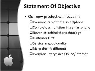 Statement Of Objective
• Our new product will focus in:
  Everyone can effort a smartphone
  Complete all function in a smartphone
  Never let behind the technology
  Customer First
  Service in good quality
  Make the life different
  Everyone Everyplace Online/Internet
 
