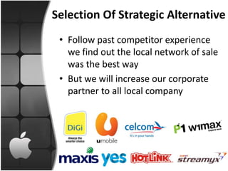 Selection Of Strategic Alternative
 • Follow past competitor experience
   we find out the local network of sale
   was the best way
 • But we will increase our corporate
   partner to all local company
 