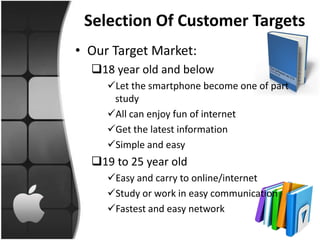 Selection Of Customer Targets
• Our Target Market:
  18 year old and below
     Let the smartphone become one of part
      study
     All can enjoy fun of internet
     Get the latest information
     Simple and easy
  19 to 25 year old
     Easy and carry to online/internet
     Study or work in easy communication
     Fastest and easy network
 