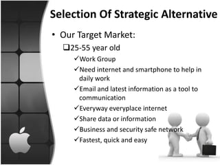 Selection Of Strategic Alternative
• Our Target Market:
  25-55 year old
     Work Group
     Need internet and smartphone to help in
      daily work
     Email and latest information as a tool to
      communication
     Everyway everyplace internet
     Share data or information
     Business and security safe network
     Fastest, quick and easy
 