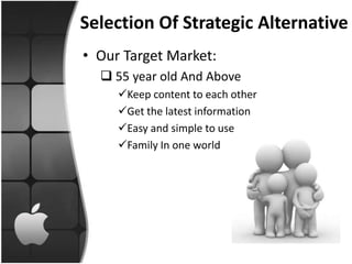 Selection Of Strategic Alternative
• Our Target Market:
   55 year old And Above
     Keep content to each other
     Get the latest information
     Easy and simple to use
     Family In one world
 