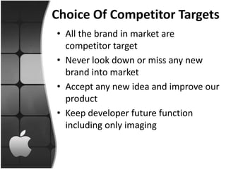 Choice Of Competitor Targets
• All the brand in market are
  competitor target
• Never look down or miss any new
  brand into market
• Accept any new idea and improve our
  product
• Keep developer future function
  including only imaging
 