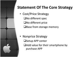 Statement Of The Core Strategy
 • Cost/Price Strategy
   No different spec
   No different price
   Base from storage memory


 • Nonprice Strategy
   Setup APP center
   Add value for their smartphone by
    purchase APP
 