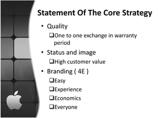 Statement Of The Core Strategy
• Quality
   One to one exchange in warranty
    period
• Status and image
   High customer value
• Branding ( 4E )
   Easy
   Experience
   Economics
   Everyone
 