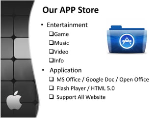 Our APP Store
• Entertainment
  Game
  Music
  Video
  Info
• Application
   MS Office / Google Doc / Open Office
   Flash Player / HTML 5.0
   Support All Website
 