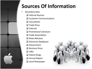 Sources Of Information
•   Secondary Data
      Internal Sources
      Customer Communications
      Consultants
      Trade Press
      Internet
      Promotional Literature
      Trade Associations
      News Releases
      Electronic Databases
      Government
      Business Press
      10Ks
      Patent filings
      Annual Report
      Local Newspaper
 
