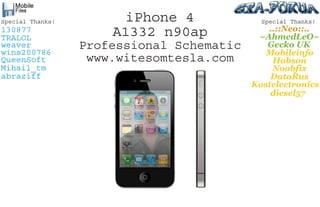 iPhone 4
A1332 n90ap
Professional Schematic
www.witesomtesla.com
Special Thanks!
TRALOL
weaver
wins200786
QueenSoft
Mihail_tm
abraziff
130877
Special Thanks!
Mobileinfo
Hobson
Noobfix
DataRus
diesel57
Kostelectronics
Gecko  UK
~AhmedLeO~
..::Neo::..
 