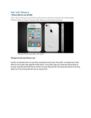 Thử "mổ" iPhone 4
* iPhone 3GS chỉ còn 99 USD
TTO - Tất cả những ẩn số về iPhone thế hệ thứ tư đã được công bố tại sự kiện Apple
WWDC10 diễn ra ở San Francisco, Mỹ. iPhone 4 chính thức trình làng.




         Phiên bản iPhone 4 màu trắng - Ảnh: Apple

Thế giới nín thở chờ iPhone mới

Sự kiện ra mắt phiên bản mới của dòng smartphone thuộc hàng “siêu phẩm” của Apple luôn là tâm
điểm thu hút cả giới công nghệ lẫn truyền thông. Trong nhiều ngày qua, hàng loạt những thông tin
dự đoán nóng hổi về thế hệ iPhone mới liên tục được đăng tải trên các trang web không chỉ về công
nghệ mà còn tại những diễn đàn hay cả mạng xã hội.
 