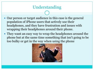 Understanding

 Our person or target audience in this case is the general
  population of iPhone users that actively use their
  headphones, and they have frustration and issues with
  wrapping their headphones around their phone.
 They want an easy way to wrap the headphones around the
  phone but at the same time something that isn’t going to be
  too bulky or get in the way when using the phone
 
