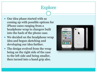 Explore

 Our idea phase started with us
  coming up with possible options for
  iPhone cases ranging from a
  headphone wrap to chargers built
  into the back of the phone case.
 We decided on the headphone wrap
  idea and begun sketching and
  developing our idea further.
 The design evolved from the wrap
  being on the right side of the case
  to the left side and being smaller,
  then turned into a hand grip also.
 