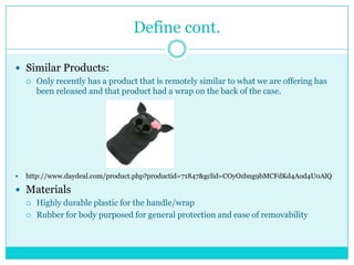 Define cont.

 Similar Products:
       Only recently has a product that is remotely similar to what we are offering has
        been released and that product had a wrap on the back of the case.




   http://www.daydeal.com/product.php?productid=71847&gclid=COyOzbng9bMCFdKd4Aod4U0AlQ

 Materials
       Highly durable plastic for the handle/wrap
       Rubber for body purposed for general protection and ease of removability
 