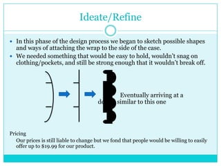 Ideate/Refine

 In this phase of the design process we began to sketch possible shapes
  and ways of attaching the wrap to the side of the case.
 We needed something that would be easy to hold, wouldn’t snag on
  clothing/pockets, and still be strong enough that it wouldn’t break off.




                                                Eventually arriving at a
                                        design similar to this one




Pricing
   Our prices is still liable to change but we fond that people would be willing to easily
   offer up to $19.99 for our product.
 