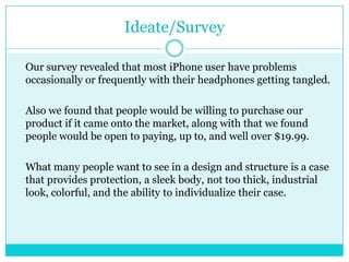 Ideate/Survey

Our survey revealed that most iPhone user have problems
occasionally or frequently with their headphones getting tangled.

Also we found that people would be willing to purchase our
product if it came onto the market, along with that we found
people would be open to paying, up to, and well over $19.99.

What many people want to see in a design and structure is a case
that provides protection, a sleek body, not too thick, industrial
look, colorful, and the ability to individualize their case.
 