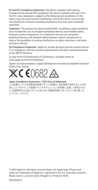 IC and FCC Compliance Statement This device complies with Industry
Canada license-exempt RSS standard(s). This device complies with part 15 of
the FCC rules. Operation is subject to the following two conditions: (1) this
device may not cause harmful interference, and (2) this device must accept
any interference received, including interference that may cause undesired
operation.
Important:  This product has demonstrated EMC compliance under conditions
that included the use of compliant peripheral devices and shielded cables
between system components. It is important that you use compliant
peripheral devices and shielded cables between system components to
reduce the possibility of causing interference to radios, televisions, and other
electronic devices.
EU Compliance Statement Apple Inc. hereby declares that this wireless device
is in compliance with the essential requirements and other relevant provisions
of the R&TTE Directive.
A copy of the EU Declaration of Conformity is available online at
www.apple.com/euro/compliance.
Apple’s EU representative is Apple Distribution International, Hollyhill Industrial
Estate, Cork, Ireland.
Japan Compliance Statement—VCCI Class B Statement
この装置は、クラスB情報技術装置です。この装置は、家庭環境で使用することを目
的としていますが、この装置がラジオやテレビジョン受信機に近接して使用される
と、受信障害を引き起こすことがあります。取扱説明書に従って正しい取り扱いを
して下さい。VCCI-B
© 2014 Apple Inc. All rights reserved. Apple, the Apple logo, iPhone, and
Safari are trademarks of Apple Inc., registered in the U.S. and other countries.
iBooks Store is a service mark of Apple Inc. Printed in XXXX.
034-00202-A
 