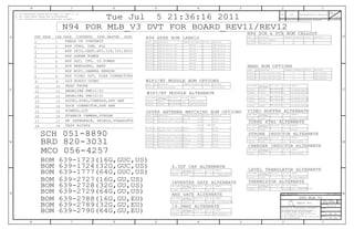 CRITICAL BOM OPTION
TABLE_5_HEAD
PART# DESCRIPTIONQTY REFERENCE DESIGNATOR(S)
TABLE_TABLEOFCONTENTS_ITEM
TABLE_TABLEOFCONTENTS_ITEM
3. ALL CRYSTALS & OSCILLATOR VALUES ARE IN HERTZ.
8
1. ALL RESISTANCE VALUES ARE IN OHMS, 0.1 WATT +/- 5%.
III NOT TO REVEAL OR PUBLISH IT IN WHOLE OR PART
IV ALL RIGHTS RESERVED
I TO MAINTAIN THIS DOCUMENT IN CONFIDENCE
II NOT TO REPRODUCE OR COPY IT
3
B
7
ECNREV
BRANCH
DRAWING NUMBER
REVISION
SIZE
D
PROPRIETARY PROPERTY OF APPLE COMPUTER, INC.
DRAWING TITLE
THE POSESSOR AGREES TO THE FOLLOWING:
Apple Inc.
SHEET
R
DATE
D
A
C
THE INFORMATION CONTAINED HEREIN IS THE
2. ALL CAPACITANCE VALUES ARE IN MICROFARADS.
PAGE
NOTICE OF PROPRIETARY PROPERTY:
A
C
3456
D
B
8 7 6 5 4 2 1
12
APPD
CK
DESCRIPTION OF REVISION
TABLE_TABLEOFCONTENTS_ITEM
TABLE_5_ITEM
TABLE_5_ITEM
TABLE_5_ITEM
CRITICAL BOM OPTION
TABLE_5_HEAD
PART# DESCRIPTIONQTY REFERENCE DESIGNATOR(S)
TABLE_ALT_ITEM
PART NUMBER
ALTERNATE FORPART NUMBER BOM OPTION REF DES COMMENTS:
TABLE_ALT_HEAD
CRITICAL BOM OPTION
TABLE_5_HEAD
PART# DESCRIPTIONQTY REFERENCE DESIGNATOR(S)
TABLE_5_ITEM
TABLE_5_ITEM
TABLE_5_ITEM
TABLE_ALT_ITEM
PART NUMBER
ALTERNATE FORPART NUMBER BOM OPTION REF DES COMMENTS:
TABLE_ALT_HEAD
PART NUMBER
ALTERNATE FORPART NUMBER BOM OPTION REF DES COMMENTS:
TABLE_ALT_HEAD
TABLE_ALT_ITEM
PART NUMBER
ALTERNATE FORPART NUMBER BOM OPTION REF DES COMMENTS:
TABLE_ALT_HEAD
TABLE_ALT_ITEM
PART NUMBER
ALTERNATE FORPART NUMBER BOM OPTION REF DES COMMENTS:
TABLE_ALT_HEAD
TABLE_5_ITEM
TABLE_5_ITEM
TABLE_5_ITEM
TABLE_5_ITEM
TABLE_5_ITEM
TABLE_5_ITEM
TABLE_ALT_ITEM
CRITICAL BOM OPTION
TABLE_5_HEAD
PART# DESCRIPTIONQTY REFERENCE DESIGNATOR(S)
TABLE_5_ITEM
PART NUMBER
ALTERNATE FORPART NUMBER BOM OPTION REF DES COMMENTS:
TABLE_ALT_HEAD
TABLE_ALT_ITEM
TABLE_TABLEOFCONTENTS_ITEM
TABLE_TABLEOFCONTENTS_ITEM
TABLE_TABLEOFCONTENTS_ITEM
TABLE_5_ITEM
TABLE_5_ITEM
TABLE_5_ITEM
TABLE_5_ITEM
PART NUMBER
ALTERNATE FORPART NUMBER BOM OPTION REF DES COMMENTS:
TABLE_ALT_HEAD
TABLE_ALT_ITEM
TABLE_5_ITEM
TABLE_ALT_ITEM
PART NUMBER
ALTERNATE FORPART NUMBER BOM OPTION REF DES COMMENTS:
TABLE_ALT_HEAD
TABLE_ALT_ITEM
PART NUMBER
ALTERNATE FORPART NUMBER BOM OPTION REF DES COMMENTS:
TABLE_ALT_HEAD
TABLE_ALT_ITEM
TABLE_ALT_ITEM
PART NUMBER
ALTERNATE FORPART NUMBER BOM OPTION REF DES COMMENTS:
TABLE_ALT_HEAD
TABLE_5_ITEM
TABLE_ALT_ITEM
TABLE_ALT_ITEM
PART NUMBER
ALTERNATE FORPART NUMBER BOM OPTION REF DES COMMENTS:
TABLE_ALT_HEAD
TABLE_ALT_ITEM
PART NUMBER
ALTERNATE FORPART NUMBER BOM OPTION REF DES COMMENTS:
TABLE_ALT_HEAD
TABLE_5_ITEM
TABLE_5_ITEM
TABLE_TABLEOFCONTENTS_ITEM
TABLE_TABLEOFCONTENTS_ITEM
CRITICAL BOM OPTION
TABLE_5_HEAD
PART# DESCRIPTIONQTY REFERENCE DESIGNATOR(S)
TABLE_5_ITEM
TABLE_TABLEOFCONTENTS_ITEM
TABLE_TABLEOFCONTENTS_ITEM
TABLE_TABLEOFCONTENTS_ITEM
TABLE_5_ITEM
TABLE_TABLEOFCONTENTS_HEAD
TABLE_5_ITEM
TABLE_TABLEOFCONTENTS_ITEM
TABLE_TABLEOFCONTENTS_ITEM
TABLE_TABLEOFCONTENTS_ITEM
TABLE_TABLEOFCONTENTS_ITEM
TABLE_TABLEOFCONTENTS_ITEM
TABLE_TABLEOFCONTENTS_ITEM
TABLE_ALT_ITEM
TABLE_ALT_ITEM
TABLE_ALT_ITEM
TABLE_TABLEOFCONTENTS_ITEM
N94 POR MLB_V3 DVT FOR BOARD_REV11/REV12
N94 SCH & PCB BOM CALLOUT
N94 EEEE BOM LABELS
WIFI/BT MODULE ALTERNATE
WIFI/BT MODULE BOM OPTIONS
4.3UF CAP ALTERNATE
INVERTER GATE ALTERNATE
AND GATE ALTERNATE
19.2MHZ ALTERNATE
UPPER ANTENNA MATCHING BOM OPTIONS
LEVEL TRANSLATOR ALTERNATE
NAND BOM OPTIONS
C66_RF = NOSTUFF
THERMISTOR ALTERNATE
STROBE INDUCTOR ALTERNATE
VIDEO BUFFER ALTERNATE
32KHZ XTAL ALTERNATE
CHARGER INDUCTOR ALTERNATE
BOM 639-1723(16G,GUC,US)
BOM 639-2788(16G,GU,EU)
BOM 639-2789(32G,GU,EU)
BOM 639-2790(64G,GU,EU)
BOM 639-2727(16G,GU,US)
BOM 639-2728(32G,GU,US)
BOM 639-2729(64G,GU,US)
BOM 639-1777(64G,GUC,US)
BOM 639-1724(32G,GUC,US)
SCH 051-8890
BRD 820-3031
MCO 056-4257
1 OF 33
Tue Jul 5 21:36:16 2011 000117076312
051-8890
12.0.0
1 OF 18
ENGINEERING RELEASED 2011-07-05
H4P GPIO,UART,SPI,I2S,I2C,SDIO
H4P SOC, CPU, IO POWER
H4P NAND&GND, NAND
RF INTERFACE, SHIELD,STANDOFFS
ANGELINA PMU(1/2)
TABLE OF CONTENTS
HEAD PHONE
IND,WW,HF,4.3NH,+/-0.2NH,530MA,03015
CAP,CER,3.6PF,+/-0.1PF,25V,COG,0201,HQ
CAP,CER,CCOG,HF,1PF,+/-0.1PF,25V,0201,HQ
CAP,CER,4.7PF,+/-0.1PF,25V,COG,0201,HQ
U1_RF
C53,C54,C77,C116,C166,C314,C612,C613,C615,C701,C702,C756,C757
MURATA 4.3UF CAP138S0657
UAT_EU
YC66_RF
L12_RF
IND,WW,HF,4.3NH,+/-0.2NH,530MA,03015
IND,WW,HF,5.1NH,+/-0.2NH,470MA,03015
WIFI_BT_MODULE
335S0782
U19_RF
U18_RF,U20_RF
138S0702
131S0279
CAP,CER,COG,1.6PF,+/-0.1PF,25V,0201, HQ
EEEE_32G_GUC_US
Y
EEEE_DQ5G
EEEE_32G_GU_EU
C86_RF
339S0154
Y
R21,R22,R34,R35
SYNC_MASTER=N/A
EEEE FOR 639-2727 (16G)
EEEE_64G_GU_US
EEEE_16G_GU_EU
L14_RF
335S0782 NAND_32GB_PPN10 32G,TOSHIBA,24NM PPN10
152S0927
Y
Y
CYNTEC INDUCTOR
L9
343S0520
335S0814
335S0781
16G,HYNIX 26NM PPN10 TLGA52
64G,HYNIX 26NM PPN10 TLGA52
339S0155
TXC XTAL197S0382 197S0392
152S0979
U11
335S0805
16G,SAMSUNG,27NM PPN10
335S0781
64G,TOSHIBA,24NM PPN10
Y
UAT_EU
UAT_EU
EEEE FOR 639-1777 (64G)
C6_RF
32G,HYNIX 26NM PPN10 TLGA52
NAND_16GB_PPN10
343S0539
CYNTEC INDUCTOR
311S0372
TI INVERTER GATE
TI 2-INPUT AND GATE
C86_RF
L12_RF
CAP,CER,COG,1.3PF,+/-0.1PF,25V,0201, HQ
IND,WW,HF,5.1NH,+/-0.2NH,470MA,03015
131S0364
152S1240 1
1152S0562
UAT_US
131S0449 1
1
339S0143
Y
UAT_EU
H4P VIDEO OUT, FLEX CONNECTORS
FF&MAIN CAMERA,STROBE
NIMBUS,LCD
DOCK CONNECTOR,SPK AMP
11
N94_MLB_V3 PCB
311S0539311S0549
NDK 19.2MHZ XTAL
CSA PAGE
L14_RF
131S0318
131S0278
SEMCO WIFI_BT_MODULE
1152S1240 UAT_EU
1
Y
NAND_32GB_PPN10
Y1
UAT_US1
UAT_US152S0562
UAT_USC6_RF1 Y
339S0143
MURATA WIFI_BT MODULE
825-2029
1
1 Y339S0143 WIFI_BT_MODULE
H4P MIPI,CAMERA SENSOR 335S0781
18
WIFI_BT_MODULE U1_RF
USI WIFI_BT MODULEU1_RF
1 U1 Y NAND_16GB_PPN10
N94_MLB_V3 SCHEMATIC
U1
820-3031 ?PCB Y1
051-8890 1 ?YSCH
32G,SAMSUNG,27NM PPN10
1
NAND_64GB_PPN10
EEEE_32G_GU_US
EEEE_16G_GU_US
EEEE_64G_GUC_US
EEEE_16G_GUC_US
825-2029
311S0548 311S0398
Y1_RF
TI LEVEL TRANSLATOR
16
14
ANGELINA PMU(2/2)
17
H4P SDRAM POWER
SYNC_DATE=N/A
152S1173
L28
U1
1 Y
U1 Y NAND_32GB_PPN10
H4P JTAG, USB, PLL
15
EEEE_DJP2
825-2029
SYNC MASTER
17
13 13
1212
15
5 5
77
22
Y1825-2029
825-2029 Y1
L63 AUDIO CODEC9 9
10
44
825-2029 Y
Y1
11
1 Y825-2029
1
11
14
6 6
33
CONTENTSPDF PAGE DATE
16
18
8 8
Y1
1825-2029
EEEE FOR 639-1723 (16G)825-2029 Y1 EEEE_DJP1
U1
U1
Y
INTERSIL VIDEO BUFFERU9
NAND_64GB_PPN10
197S0340197S0402
10
152S1051
Y1
311S0562
107S0208 107S0150
N94 MLB_V3
MURATA THERMISTOR
ACCEL,GYRO,COMPASS,SPK AMP
335S0782
335S0804 NAND_16GB_PPN10 U1
335S0815 U1
335S0814
335S0816
335S0806
EEEE FOR 639-1724 (32G)
16G,TOSHIBA,24NM PPN10
TEST POINTS
EEEE_DK00
EEEE_DQ5M
EEEE FOR 639-2728 (32G) EEEE_DQ5D
EEEE FOR 639-2729 (64G)
EEEE FOR 639-2788 (16G) EEEE_DR42
EEEE FOR 639-2789 (32G) EEEE_DR44
EEEE_DR41 EEEE_64G_GU_EUEEEE FOR 639-2790 (64G)
 