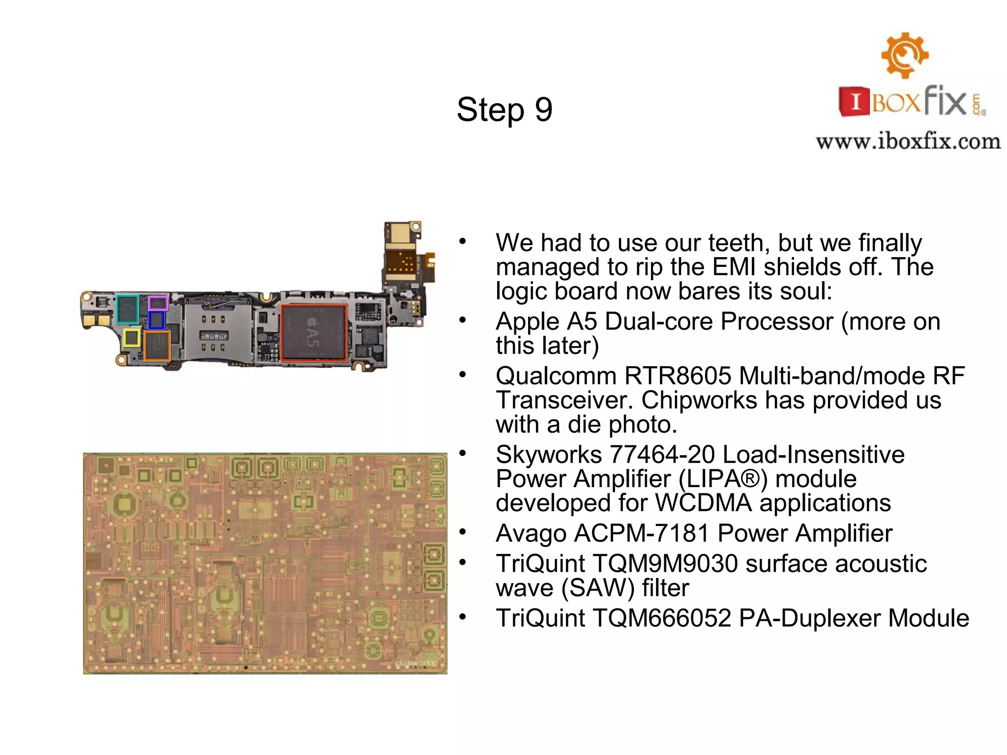 Step 9
• We had to use our teeth, but we finally
managed to rip the EMI shields off. The
logic board now bares its soul:
• Apple A5 Dual-core Processor (more on
this later)
• Qualcomm RTR8605 Multi-band/mode RF
Transceiver. Chipworks has provided us
with a die photo.
• Skyworks 77464-20 Load-Insensitive
Power Amplifier (LIPA®) module
developed for WCDMA applications
• Avago ACPM-7181 Power Amplifier
• TriQuint TQM9M9030 surface acoustic
wave (SAW) filter
• TriQuint TQM666052 PA-Duplexer Module
 
