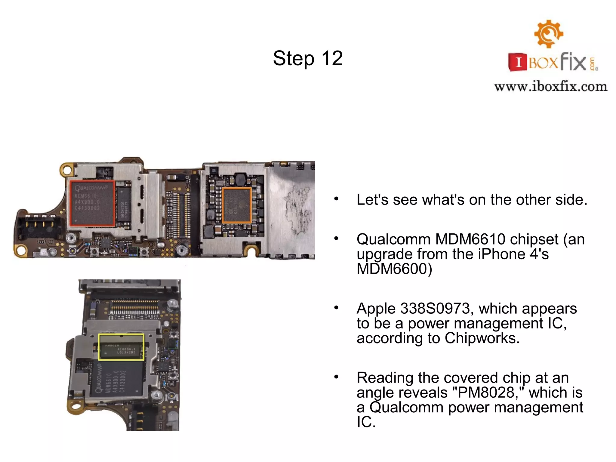 Step 12
• Let's see what's on the other side.
• Qualcomm MDM6610 chipset (an
upgrade from the iPhone 4's
MDM6600)
• Apple 338S0973, which appears
to be a power management IC,
according to Chipworks.
• Reading the covered chip at an
angle reveals "PM8028," which is
a Qualcomm power management
IC.
 