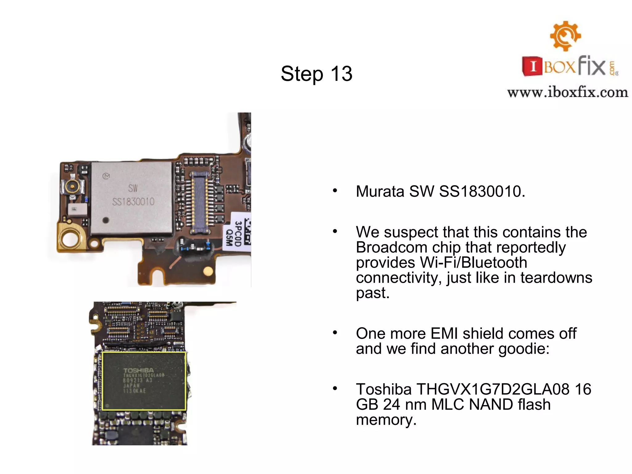Step 13
• Murata SW SS1830010.
• We suspect that this contains the
Broadcom chip that reportedly
provides Wi-Fi/Bluetooth
connectivity, just like in teardowns
past.
• One more EMI shield comes off
and we find another goodie:
• Toshiba THGVX1G7D2GLA08 16
GB 24 nm MLC NAND flash
memory.
 