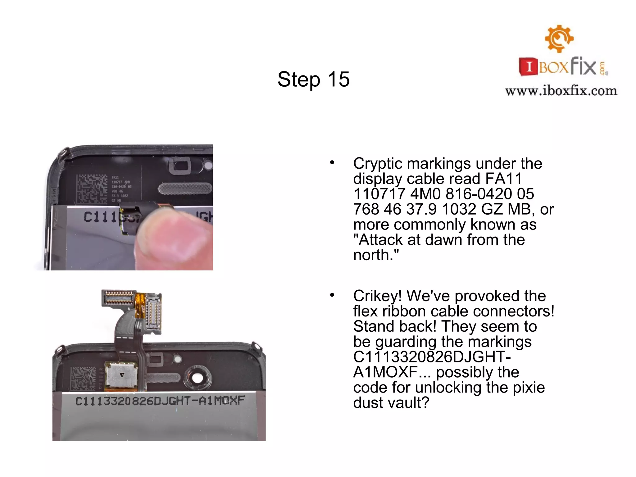 Step 15
• Cryptic markings under the
display cable read FA11
110717 4M0 816-0420 05
768 46 37.9 1032 GZ MB, or
more commonly known as
"Attack at dawn from the
north."
• Crikey! We've provoked the
flex ribbon cable connectors!
Stand back! They seem to
be guarding the markings
C1113320826DJGHT-
A1MOXF... possibly the
code for unlocking the pixie
dust vault?
 