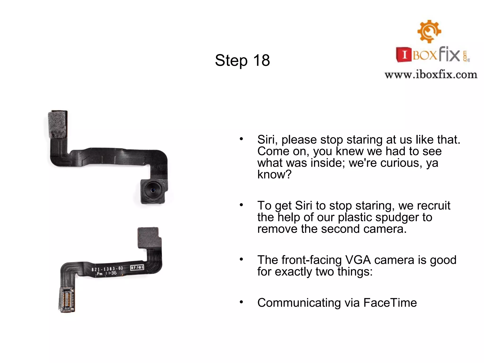 Step 18
• Siri, please stop staring at us like that.
Come on, you knew we had to see
what was inside; we're curious, ya
know?
• To get Siri to stop staring, we recruit
the help of our plastic spudger to
remove the second camera.
• The front-facing VGA camera is good
for exactly two things:
• Communicating via FaceTime
 